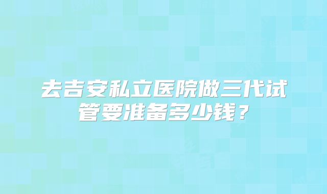 去吉安私立医院做三代试管要准备多少钱？