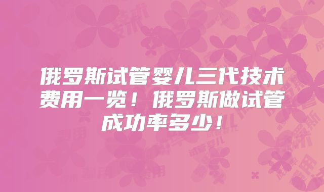 俄罗斯试管婴儿三代技术费用一览！俄罗斯做试管成功率多少！