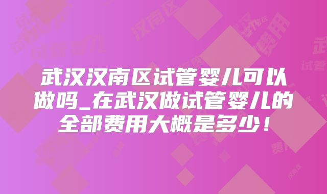 武汉汉南区试管婴儿可以做吗_在武汉做试管婴儿的全部费用大概是多少！