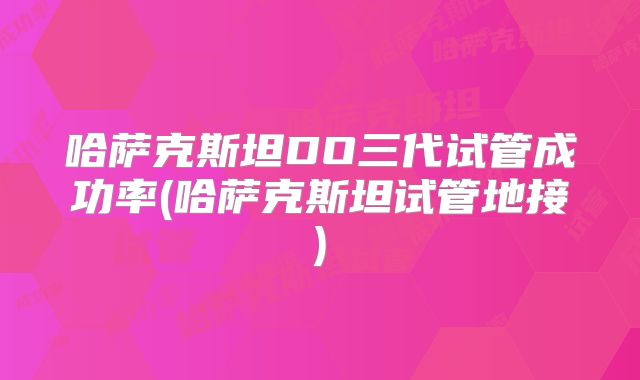 哈萨克斯坦DO三代试管成功率(哈萨克斯坦试管地接)