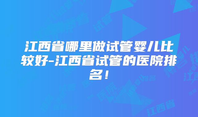 江西省哪里做试管婴儿比较好-江西省试管的医院排名！