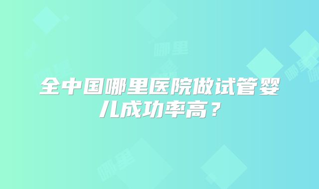 全中国哪里医院做试管婴儿成功率高?