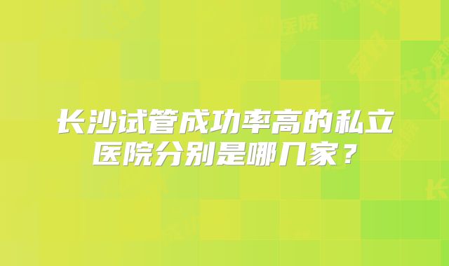 长沙试管成功率高的私立医院分别是哪几家?