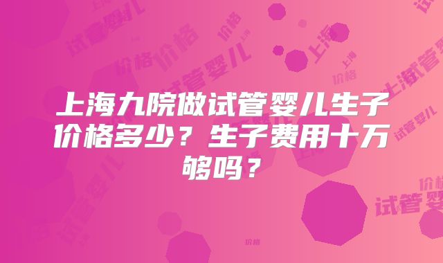 上海九院做试管婴儿生子价格多少？生子费用十万够吗？