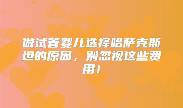 做试管婴儿选择哈萨克斯坦的原因，别忽视这些费用！