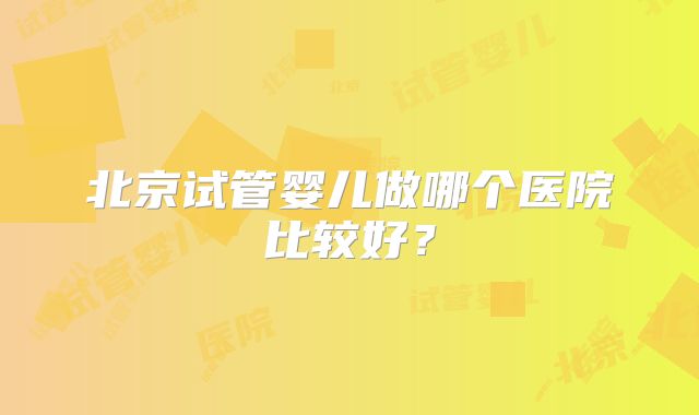 北京试管婴儿做哪个医院比较好?