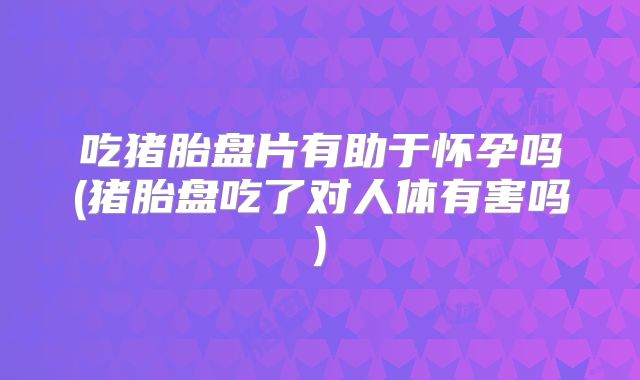 吃猪胎盘片有助于怀孕吗(猪胎盘吃了对人体有害吗)