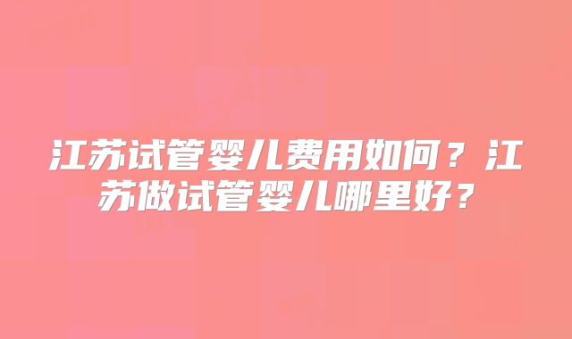 江苏试管婴儿费用如何？江苏做试管婴儿哪里好？
