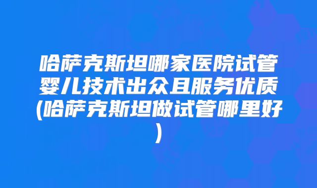 哈萨克斯坦哪家医院试管婴儿技术出众且服务优质(哈萨克斯坦做试管哪里好)