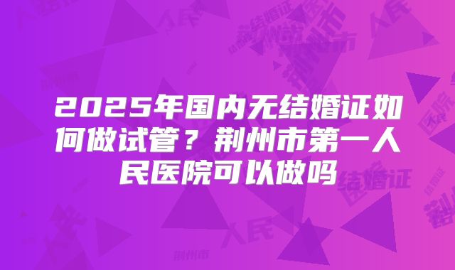 2025年国内无结婚证如何做试管?荆州市第一人民医院可以做吗