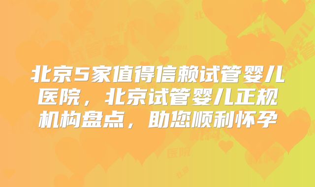 北京5家值得信赖试管婴儿医院，北京试管婴儿正规机构盘点，助您顺利怀孕