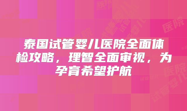 泰国试管婴儿医院全面体检攻略，理智全面审视，为孕育希望护航