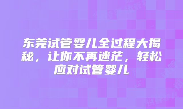 东莞试管婴儿全过程大揭秘,让你不再迷茫,轻松应对试管婴儿