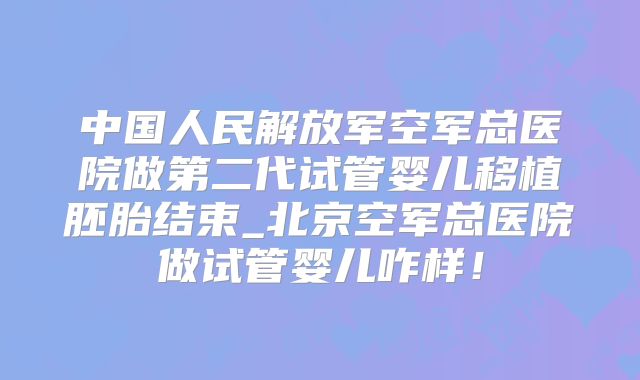 中国人民解放军空军总医院做第二代试管婴儿移植胚胎结束_北京空军总医院做试管婴儿咋样！