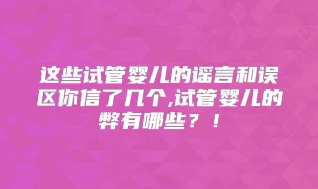 这些试管婴儿的谣言和误区你信了几个,试管婴儿的弊有哪些？！