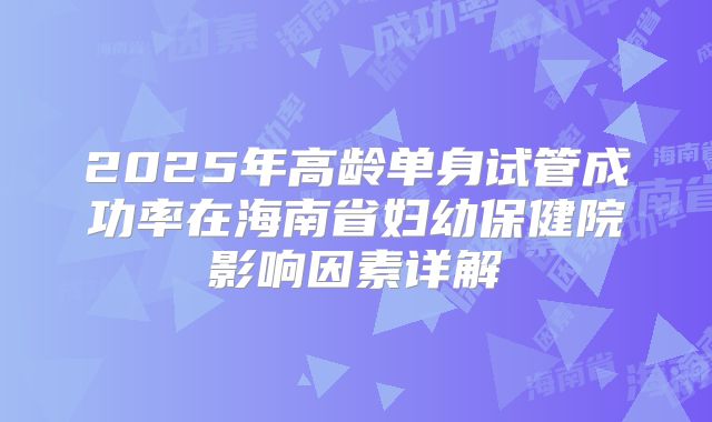 2025年高龄单身试管成功率在海南省妇幼保健院影响因素详解
