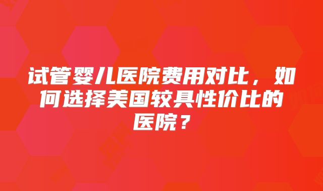 试管婴儿医院费用对比，如何选择美国较具性价比的医院？