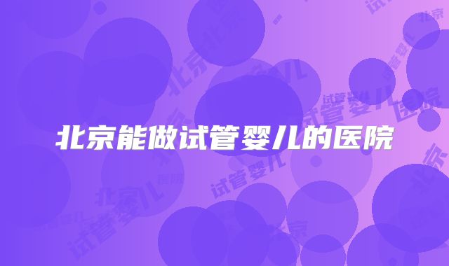 北京能做试管婴儿的医院