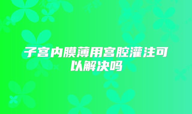 子宫内膜薄用宫腔灌注可以解决吗