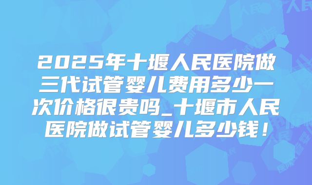 2025年十堰人民医院做三代试管婴儿费用多少一次价格很贵吗_十堰市人民医院做试管婴儿多少钱！