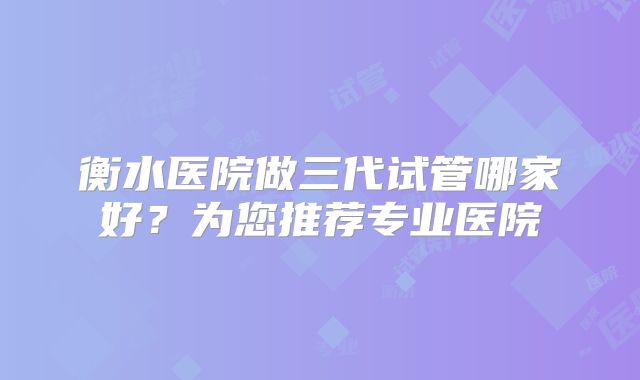 衡水医院做三代试管哪家好？为您推荐专业医院