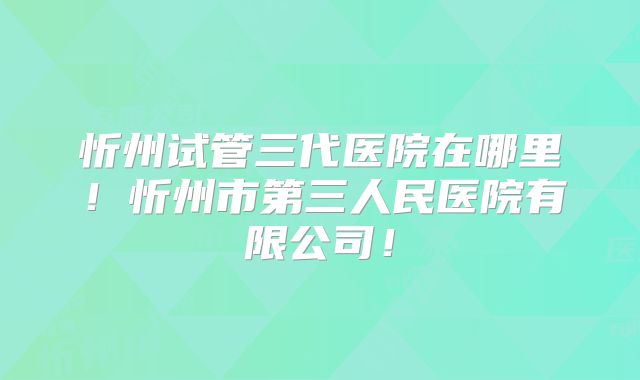 忻州试管三代医院在哪里！忻州市第三人民医院有限公司！