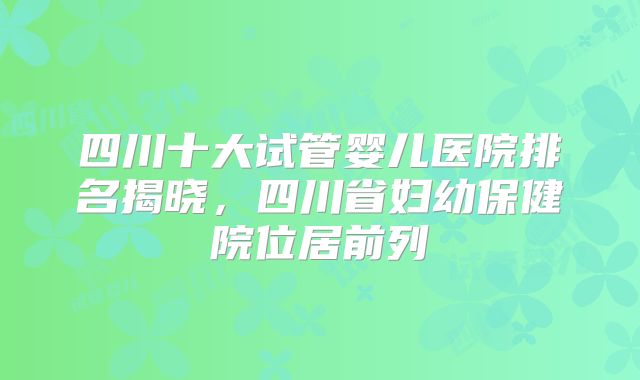 四川十大试管婴儿医院排名揭晓，四川省妇幼保健院位居前列