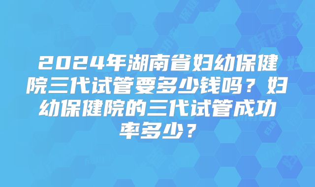 2024年湖南省妇幼保健院三代试管要多少钱吗?妇幼保健院的三代试管成功率多少?
