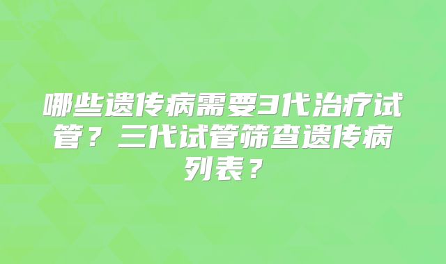 哪些遗传病需要3代治疗试管？三代试管筛查遗传病列表？