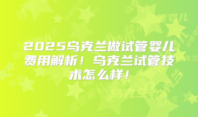2025乌克兰做试管婴儿费用解析！乌克兰试管技术怎么样！