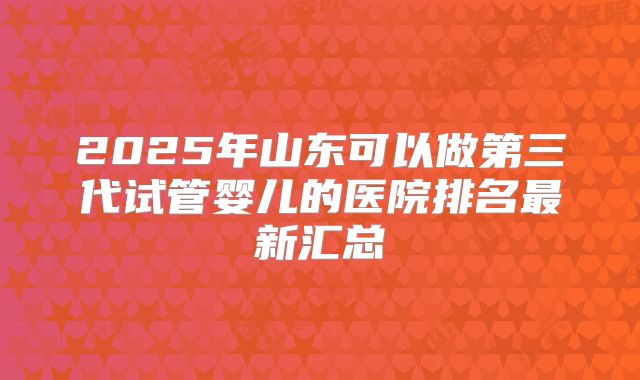 2025年山东可以做第三代试管婴儿的医院排名最新汇总