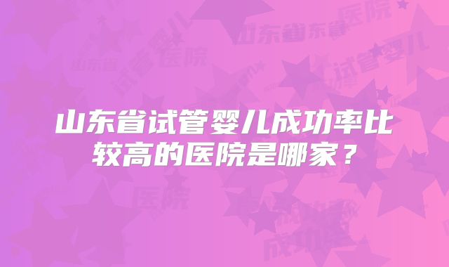 山东省试管婴儿成功率比较高的医院是哪家?