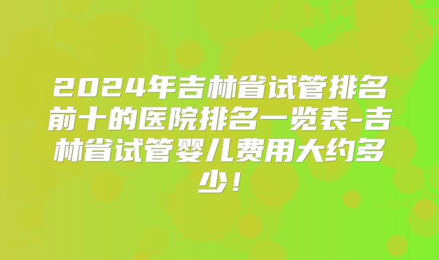 2024年吉林省试管排名前十的医院排名一览表-吉林省试管婴儿费用大约多少！