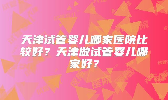 天津试管婴儿哪家医院比较好？天津做试管婴儿哪家好？