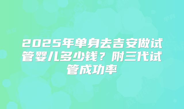 2025年单身去吉安做试管婴儿多少钱？附三代试管成功率