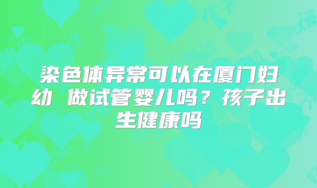 染色体异常可以在厦门妇幼 做试管婴儿吗？孩子出生健康吗