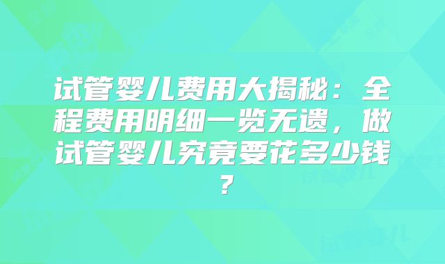 试管婴儿费用大揭秘：全程费用明细一览无遗，做试管婴儿究竟要花多少钱？