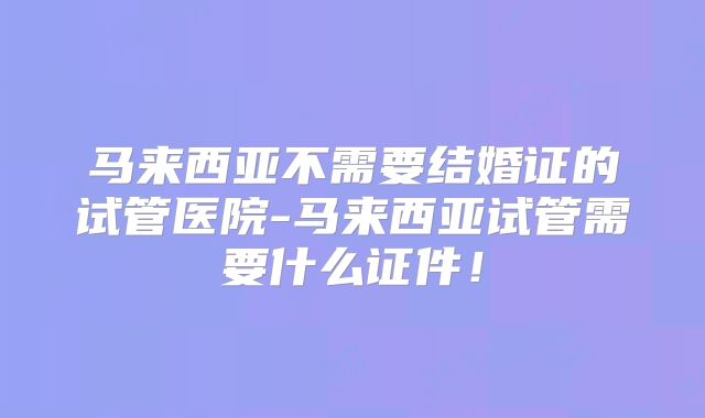 马来西亚不需要结婚证的试管医院-马来西亚试管需要什么证件!