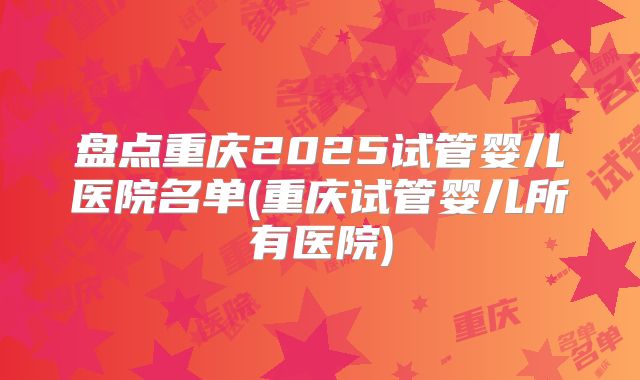 盘点重庆2025试管婴儿医院名单(重庆试管婴儿所有医院)