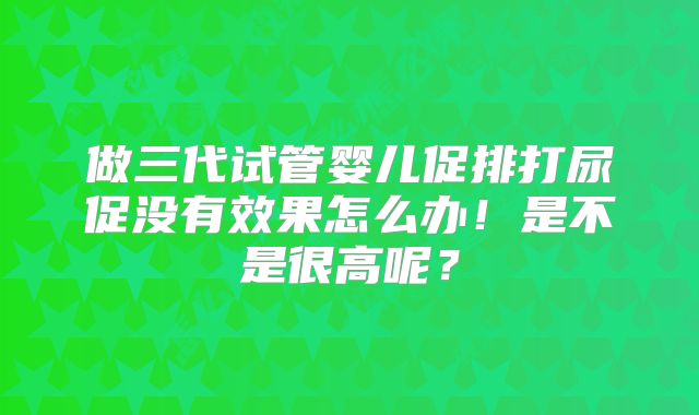 做三代试管婴儿促排打尿促没有效果怎么办!是不是很高呢?