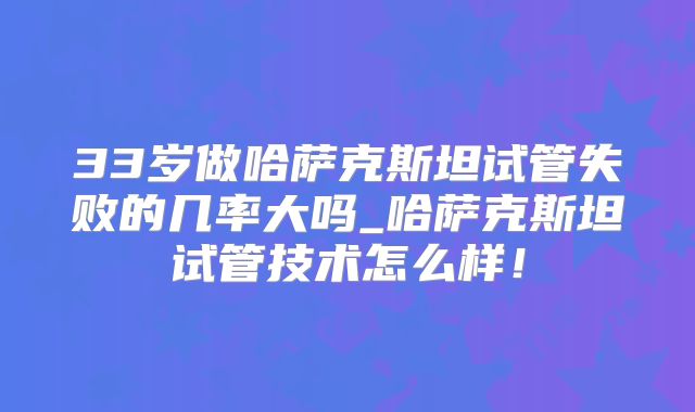 33岁做哈萨克斯坦试管失败的几率大吗_哈萨克斯坦试管技术怎么样！