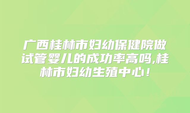 广西桂林市妇幼保健院做试管婴儿的成功率高吗,桂林市妇幼生殖中心!