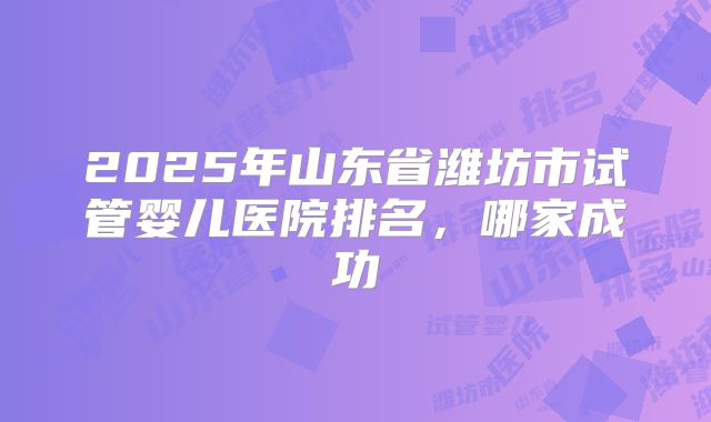 2025年山东省潍坊市试管婴儿医院排名，哪家成功