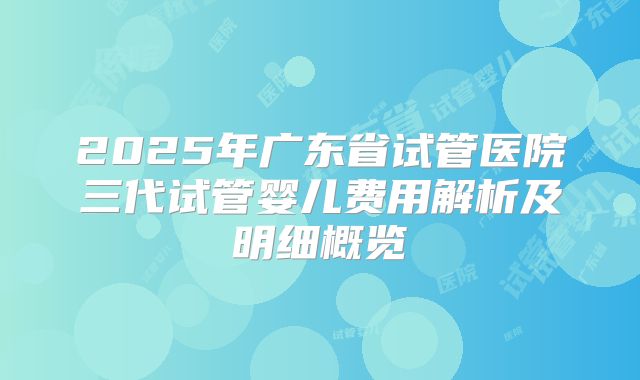 2025年广东省试管医院三代试管婴儿费用解析及明细概览