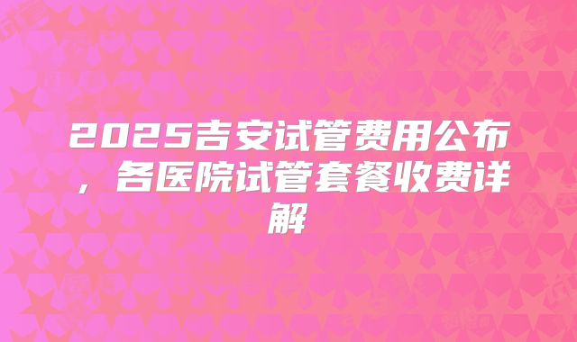 2025吉安试管费用公布，各医院试管套餐收费详解