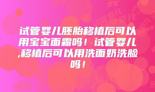 试管婴儿胚胎移植后可以用宝宝面霜吗！试管婴儿,移植后可以用洗面奶洗脸吗！
