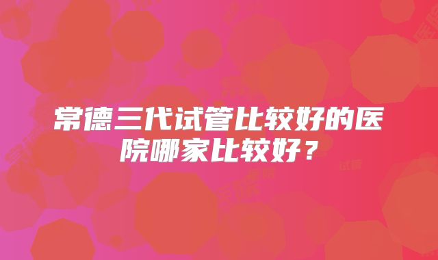 常德三代试管比较好的医院哪家比较好？