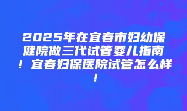 2025年在宜春市妇幼保健院做三代试管婴儿指南！宜春妇保医院试管怎么样！