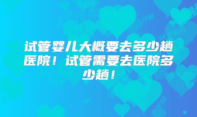 试管婴儿大概要去多少趟医院！试管需要去医院多少趟！