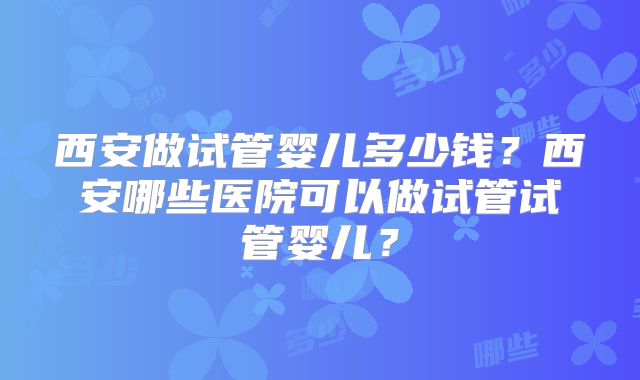西安做试管婴儿多少钱？西安哪些医院可以做试管试管婴儿？